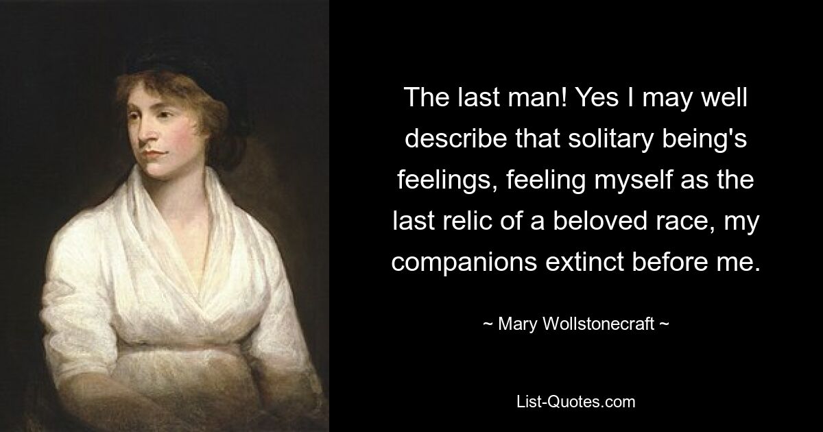 The last man! Yes I may well describe that solitary being's feelings, feeling myself as the last relic of a beloved race, my companions extinct before me. — © Mary Wollstonecraft