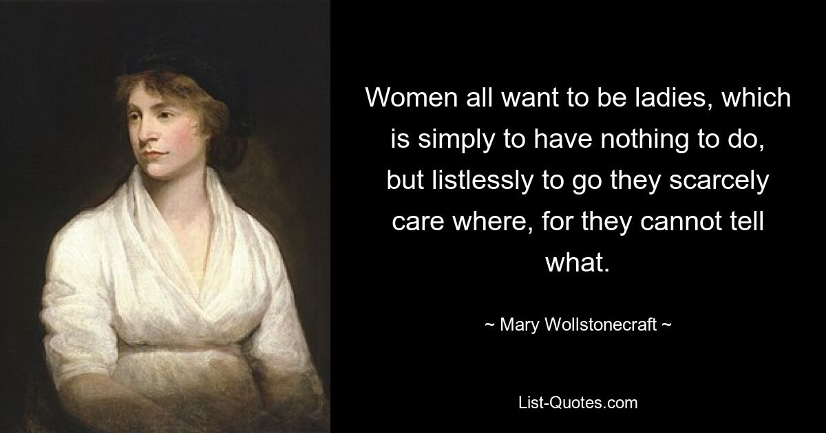 Women all want to be ladies, which is simply to have nothing to do, but listlessly to go they scarcely care where, for they cannot tell what. — © Mary Wollstonecraft