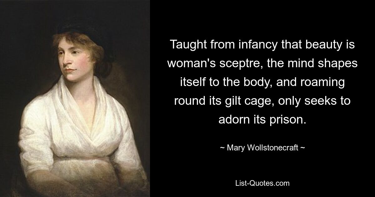 Taught from infancy that beauty is woman's sceptre, the mind shapes itself to the body, and roaming round its gilt cage, only seeks to adorn its prison. — © Mary Wollstonecraft