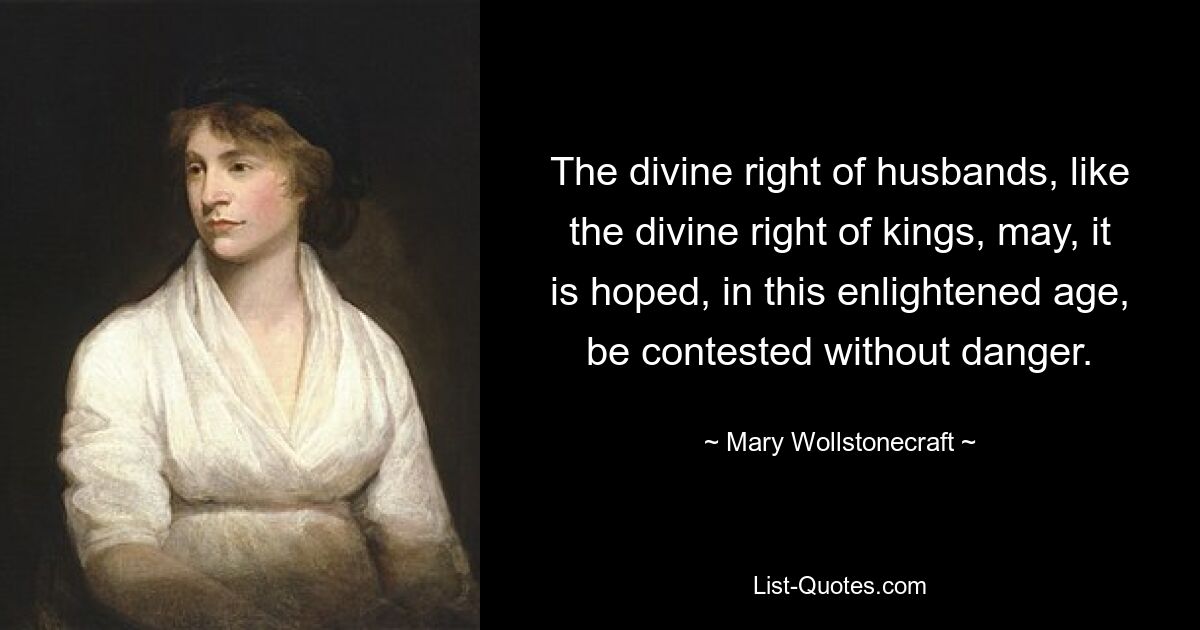 The divine right of husbands, like the divine right of kings, may, it is hoped, in this enlightened age, be contested without danger. — © Mary Wollstonecraft