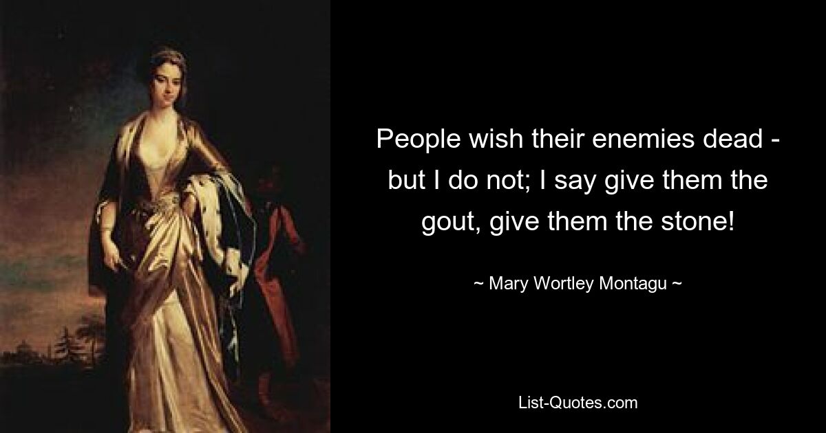 People wish their enemies dead - but I do not; I say give them the gout, give them the stone! — © Mary Wortley Montagu