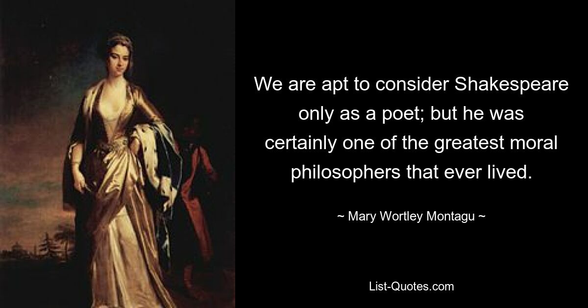 We are apt to consider Shakespeare only as a poet; but he was certainly one of the greatest moral philosophers that ever lived. — © Mary Wortley Montagu