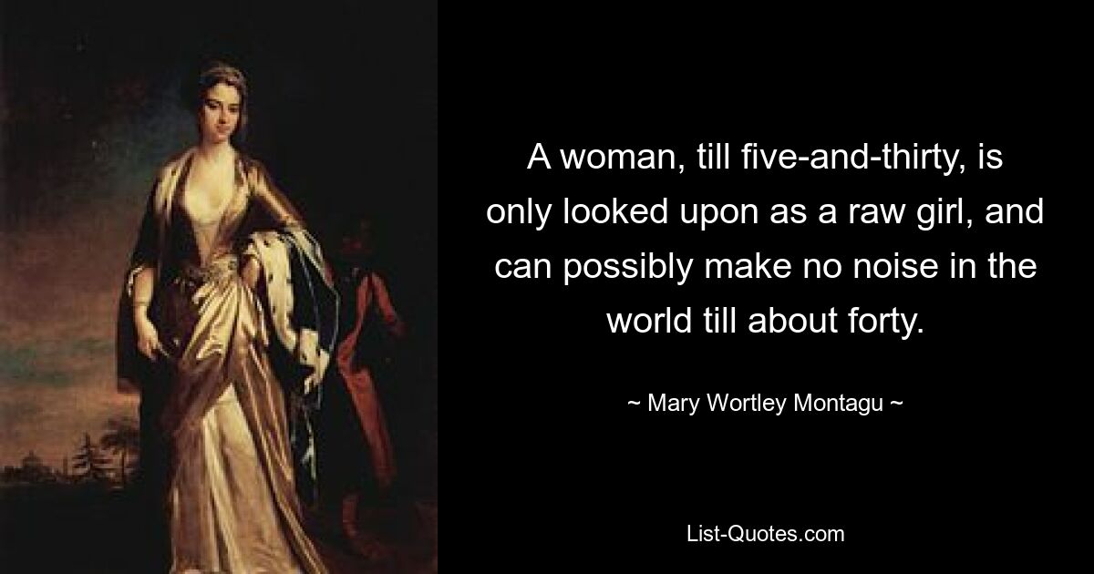 A woman, till five-and-thirty, is only looked upon as a raw girl, and can possibly make no noise in the world till about forty. — © Mary Wortley Montagu