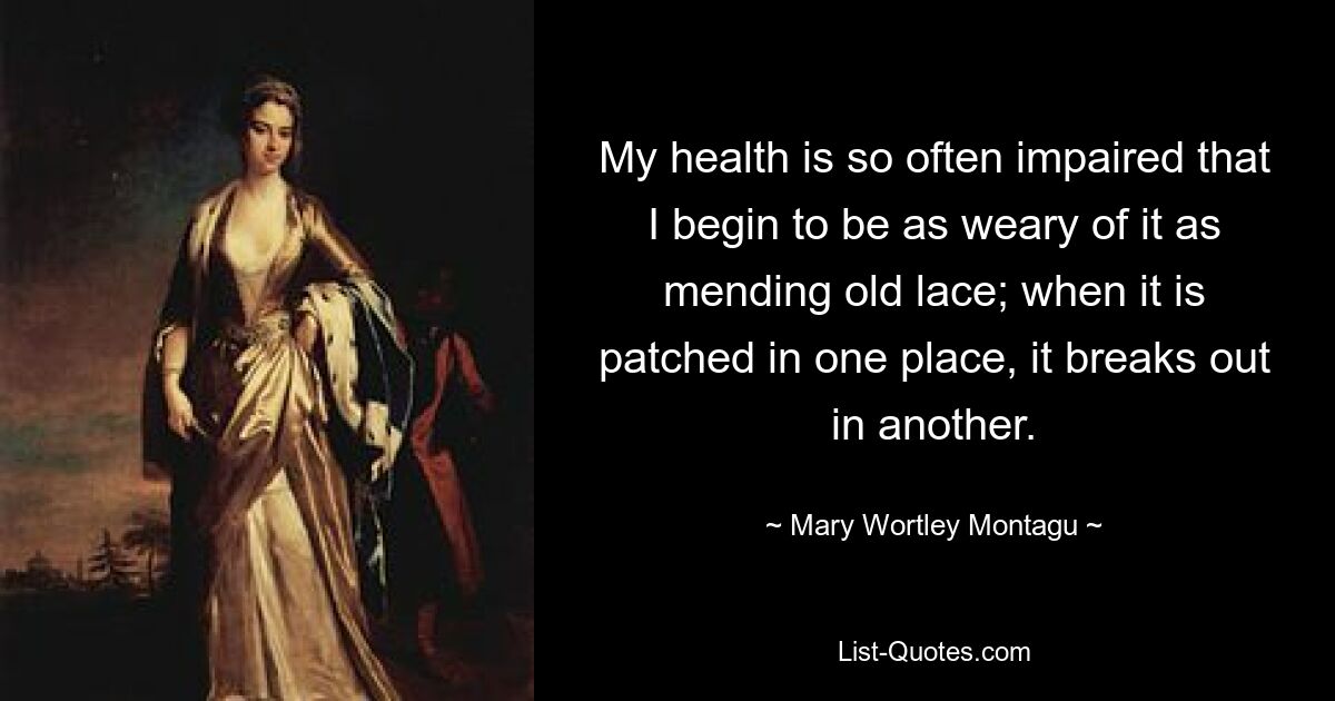 My health is so often impaired that I begin to be as weary of it as mending old lace; when it is patched in one place, it breaks out in another. — © Mary Wortley Montagu