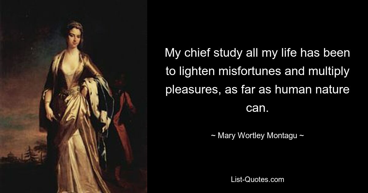 My chief study all my life has been to lighten misfortunes and multiply pleasures, as far as human nature can. — © Mary Wortley Montagu