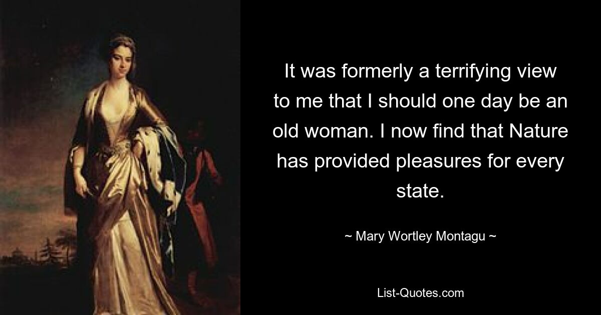 It was formerly a terrifying view to me that I should one day be an old woman. I now find that Nature has provided pleasures for every state. — © Mary Wortley Montagu