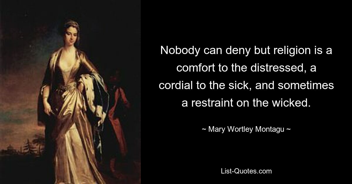 Nobody can deny but religion is a comfort to the distressed, a cordial to the sick, and sometimes a restraint on the wicked. — © Mary Wortley Montagu