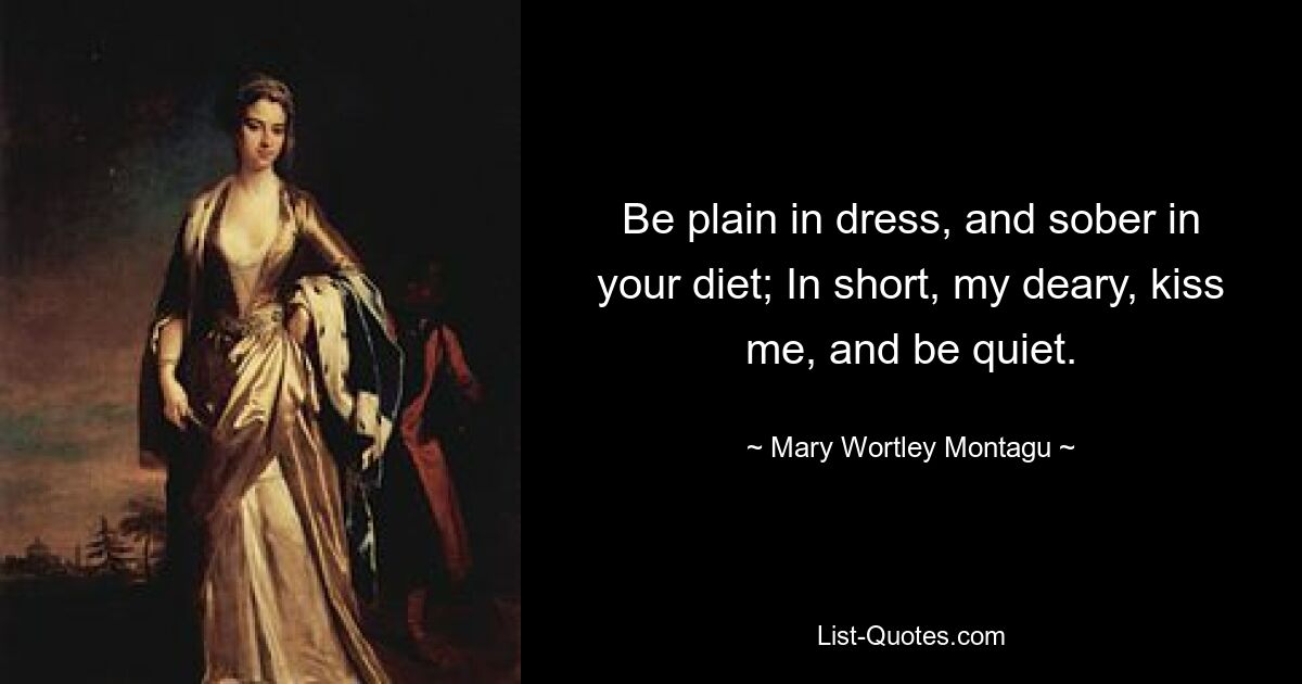 Be plain in dress, and sober in your diet; In short, my deary, kiss me, and be quiet. — © Mary Wortley Montagu