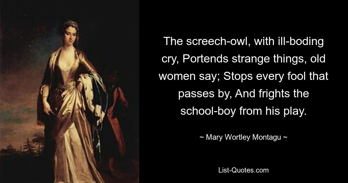 The screech-owl, with ill-boding cry, Portends strange things, old women say; Stops every fool that passes by, And frights the school-boy from his play. — © Mary Wortley Montagu