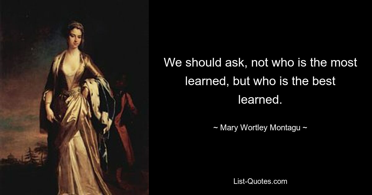 We should ask, not who is the most learned, but who is the best learned. — © Mary Wortley Montagu