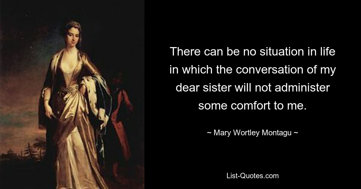 There can be no situation in life in which the conversation of my dear sister will not administer some comfort to me. — © Mary Wortley Montagu