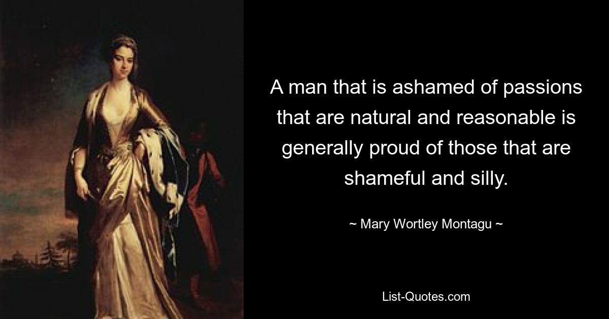 A man that is ashamed of passions that are natural and reasonable is generally proud of those that are shameful and silly. — © Mary Wortley Montagu