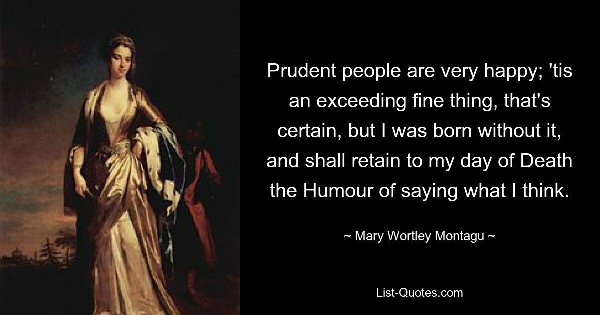 Prudent people are very happy; 'tis an exceeding fine thing, that's certain, but I was born without it, and shall retain to my day of Death the Humour of saying what I think. — © Mary Wortley Montagu