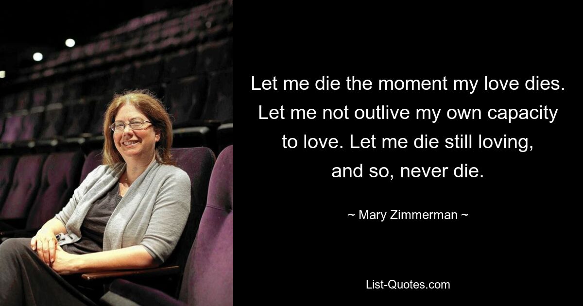 Let me die the moment my love dies. Let me not outlive my own capacity to love. Let me die still loving, and so, never die. — © Mary Zimmerman