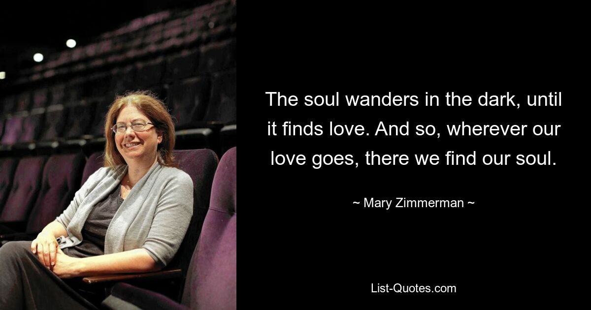 The soul wanders in the dark, until it finds love. And so, wherever our love goes, there we find our soul. — © Mary Zimmerman