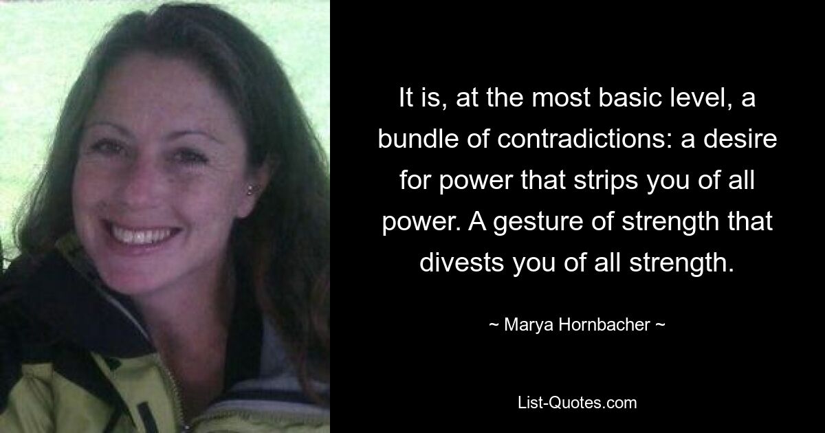 It is, at the most basic level, a bundle of contradictions: a desire for power that strips you of all power. A gesture of strength that divests you of all strength. — © Marya Hornbacher