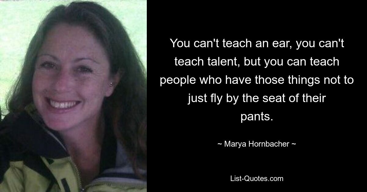 You can't teach an ear, you can't teach talent, but you can teach people who have those things not to just fly by the seat of their pants. — © Marya Hornbacher