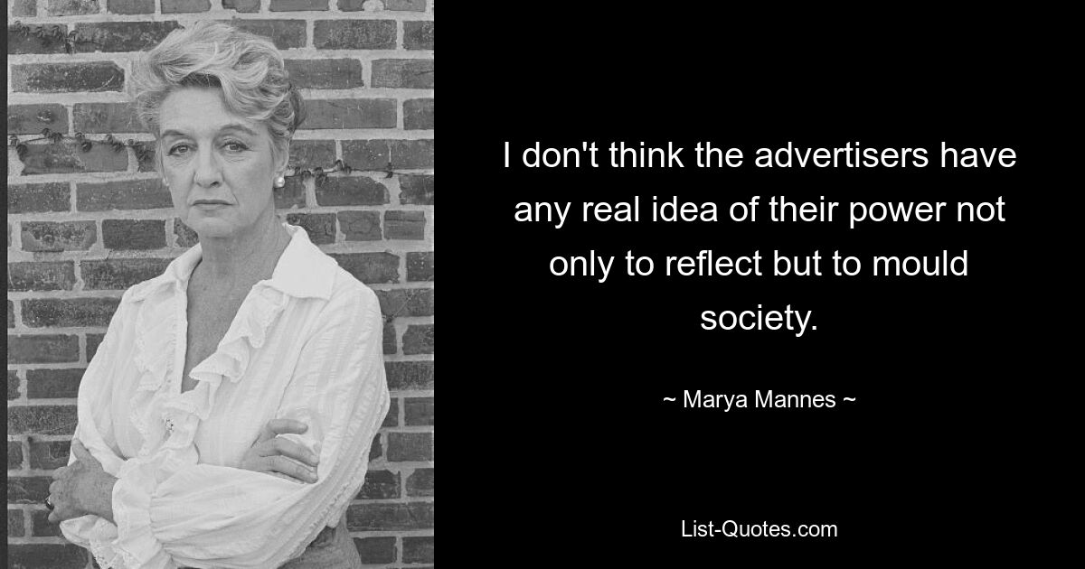 I don't think the advertisers have any real idea of their power not only to reflect but to mould society. — © Marya Mannes