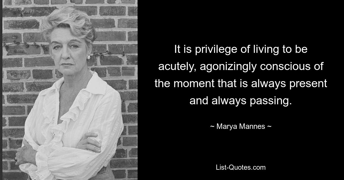 It is privilege of living to be acutely, agonizingly conscious of the moment that is always present and always passing. — © Marya Mannes