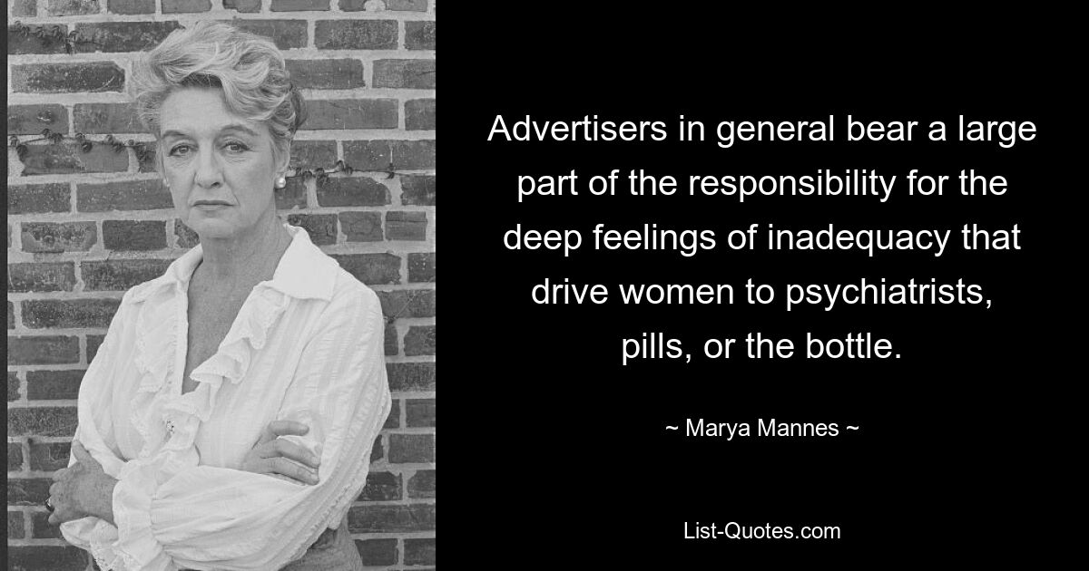 Advertisers in general bear a large part of the responsibility for the deep feelings of inadequacy that drive women to psychiatrists, pills, or the bottle. — © Marya Mannes