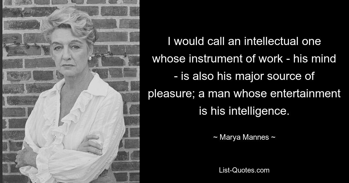 I would call an intellectual one whose instrument of work - his mind - is also his major source of pleasure; a man whose entertainment is his intelligence. — © Marya Mannes