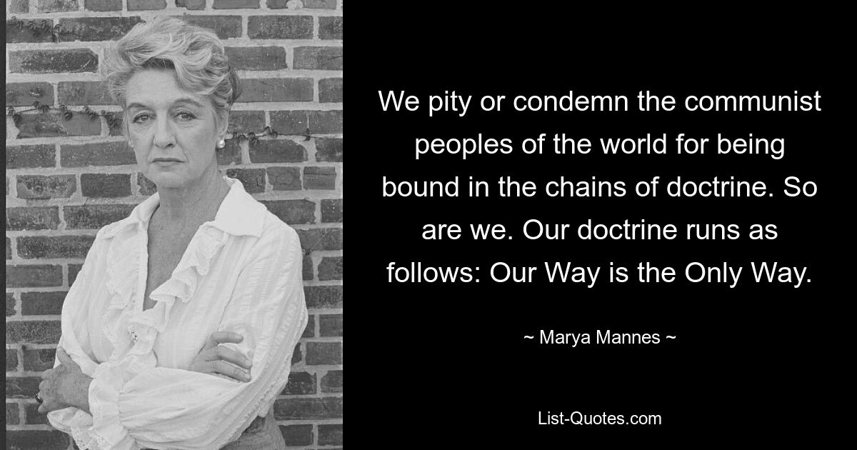 We pity or condemn the communist peoples of the world for being bound in the chains of doctrine. So are we. Our doctrine runs as follows: Our Way is the Only Way. — © Marya Mannes