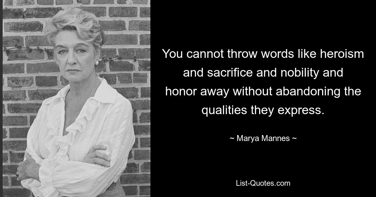 You cannot throw words like heroism and sacrifice and nobility and honor away without abandoning the qualities they express. — © Marya Mannes