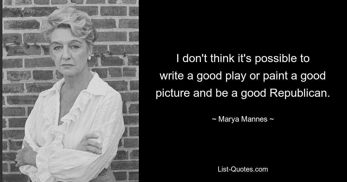 I don't think it's possible to write a good play or paint a good picture and be a good Republican. — © Marya Mannes