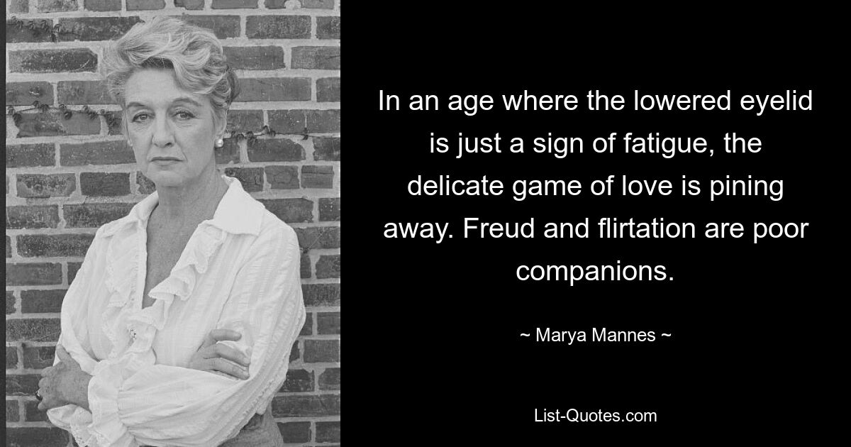 In an age where the lowered eyelid is just a sign of fatigue, the delicate game of love is pining away. Freud and flirtation are poor companions. — © Marya Mannes