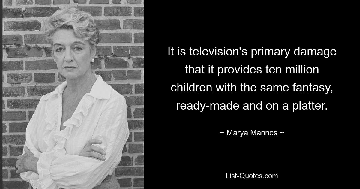 It is television's primary damage that it provides ten million children with the same fantasy, ready-made and on a platter. — © Marya Mannes