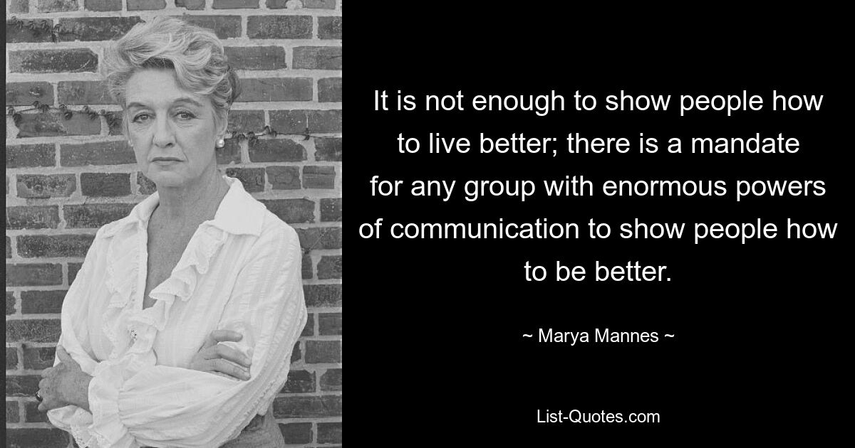 It is not enough to show people how to live better; there is a mandate for any group with enormous powers of communication to show people how to be better. — © Marya Mannes