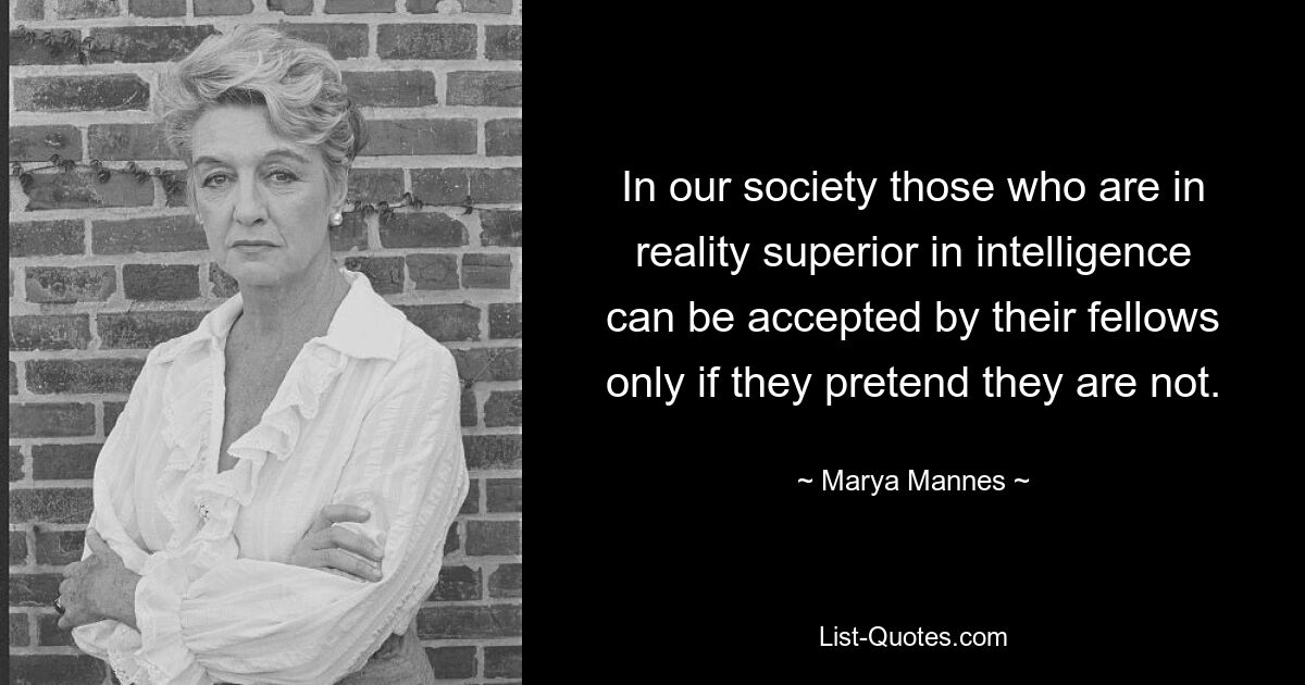 In our society those who are in reality superior in intelligence can be accepted by their fellows only if they pretend they are not. — © Marya Mannes