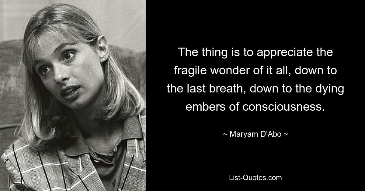 The thing is to appreciate the fragile wonder of it all, down to the last breath, down to the dying embers of consciousness. — © Maryam D'Abo