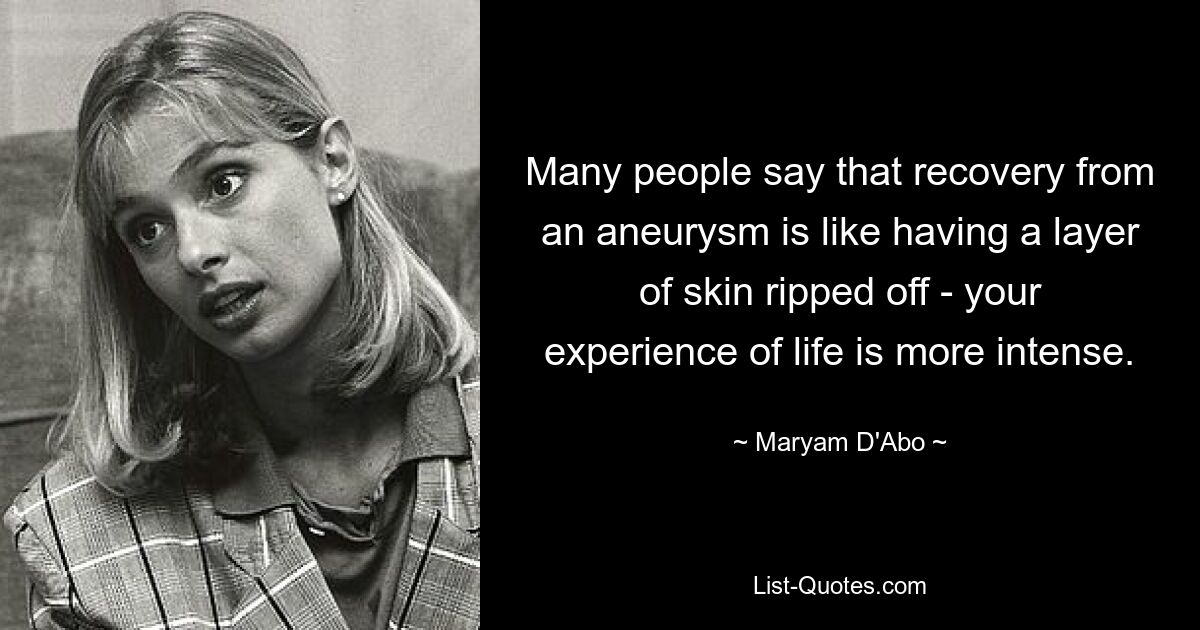 Many people say that recovery from an aneurysm is like having a layer of skin ripped off - your experience of life is more intense. — © Maryam D'Abo