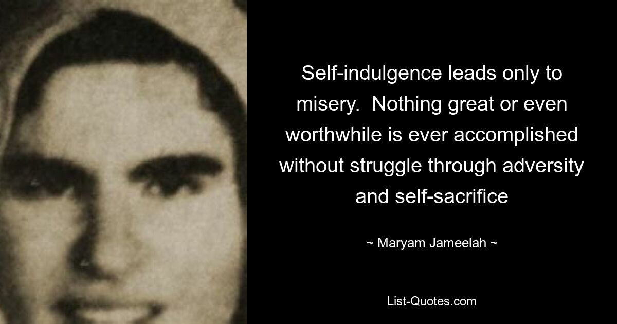 Self-indulgence leads only to misery.  Nothing great or even worthwhile is ever accomplished without struggle through adversity and self-sacrifice — © Maryam Jameelah