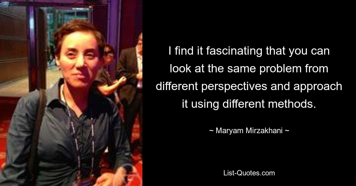 I find it fascinating that you can look at the same problem from different perspectives and approach it using different methods. — © Maryam Mirzakhani