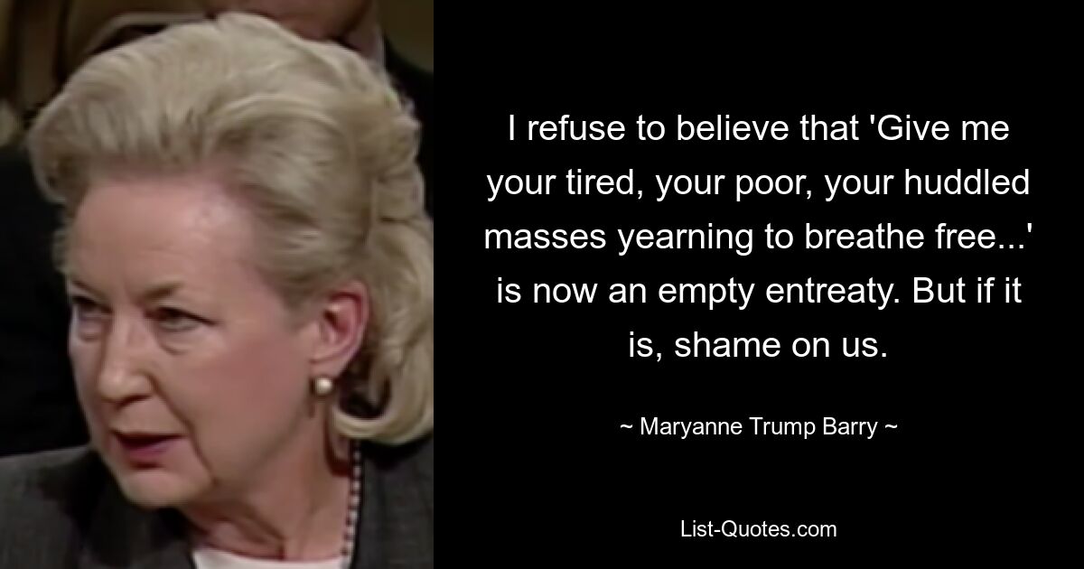 I refuse to believe that 'Give me your tired, your poor, your huddled masses yearning to breathe free...' is now an empty entreaty. But if it is, shame on us. — © Maryanne Trump Barry