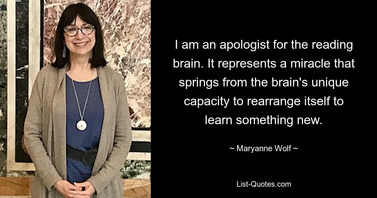 I am an apologist for the reading brain. It represents a miracle that springs from the brain's unique capacity to rearrange itself to learn something new. — © Maryanne Wolf