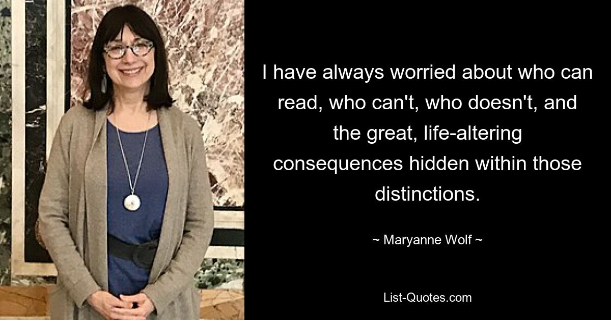 I have always worried about who can read, who can't, who doesn't, and the great, life-altering consequences hidden within those distinctions. — © Maryanne Wolf