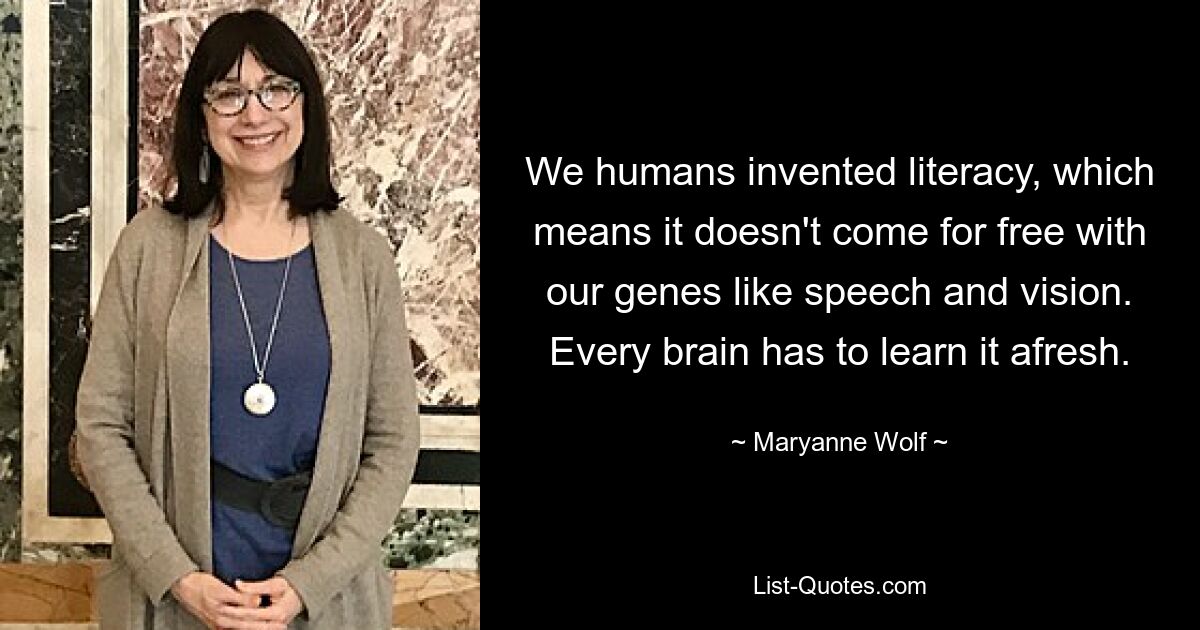 We humans invented literacy, which means it doesn't come for free with our genes like speech and vision. Every brain has to learn it afresh. — © Maryanne Wolf