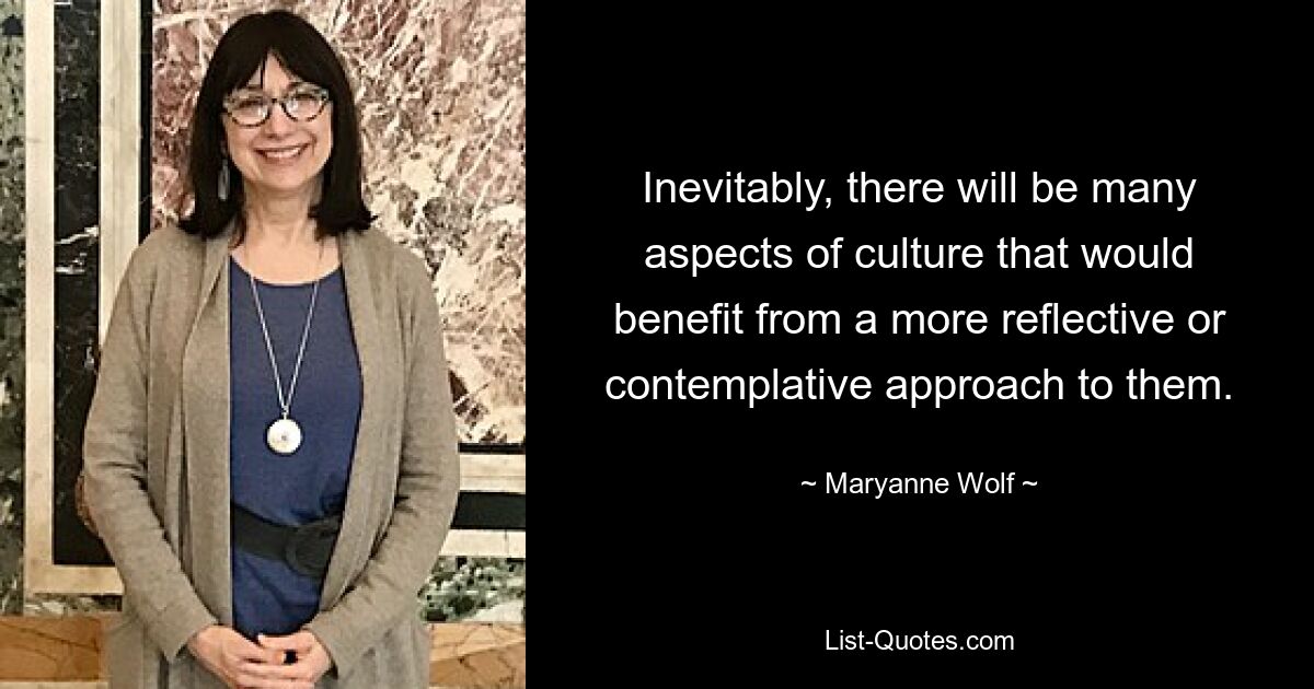 Inevitably, there will be many aspects of culture that would benefit from a more reflective or contemplative approach to them. — © Maryanne Wolf