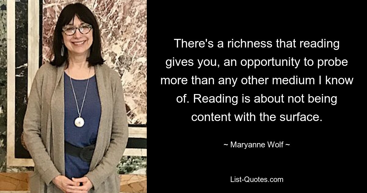 Das Lesen bietet einen Reichtum, eine Gelegenheit, mehr zu erforschen als jedes andere Medium, das ich kenne. Beim Lesen geht es darum, sich nicht mit der Oberfläche zufrieden zu geben. — © Maryanne Wolf 