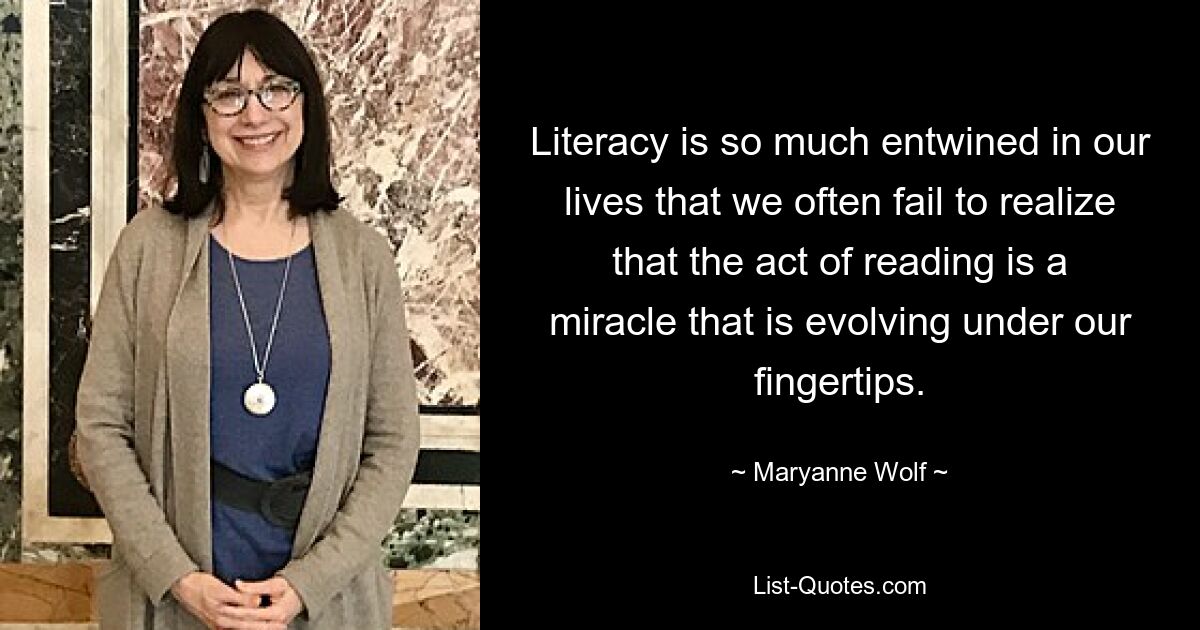 Literacy is so much entwined in our lives that we often fail to realize that the act of reading is a miracle that is evolving under our fingertips. — © Maryanne Wolf