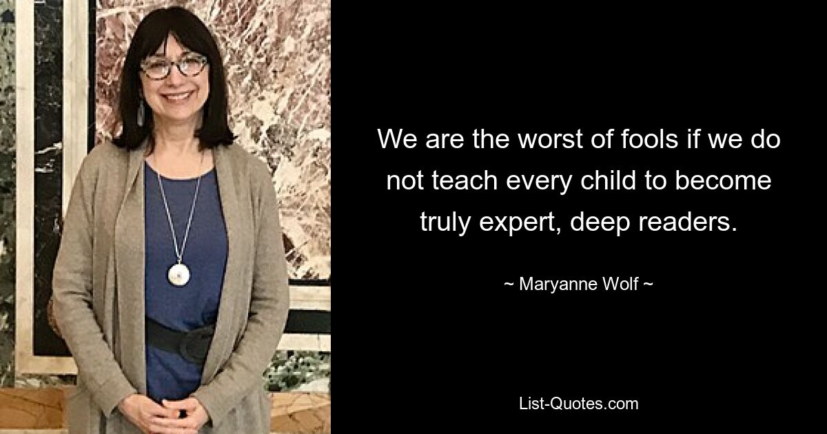 We are the worst of fools if we do not teach every child to become truly expert, deep readers. — © Maryanne Wolf