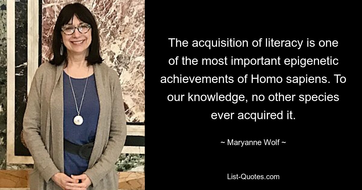 The acquisition of literacy is one of the most important epigenetic achievements of Homo sapiens. To our knowledge, no other species ever acquired it. — © Maryanne Wolf