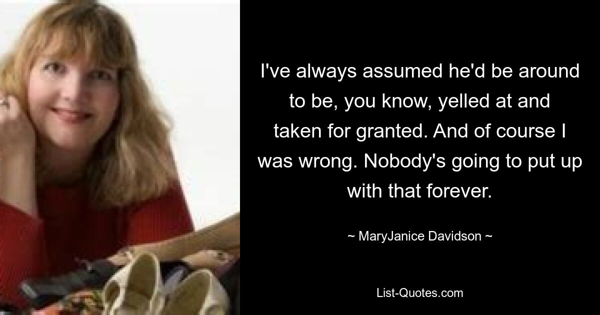 I've always assumed he'd be around to be, you know, yelled at and taken for granted. And of course I was wrong. Nobody's going to put up with that forever. — © MaryJanice Davidson