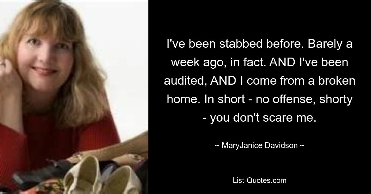 I've been stabbed before. Barely a week ago, in fact. AND I've been audited, AND I come from a broken home. In short - no offense, shorty - you don't scare me. — © MaryJanice Davidson