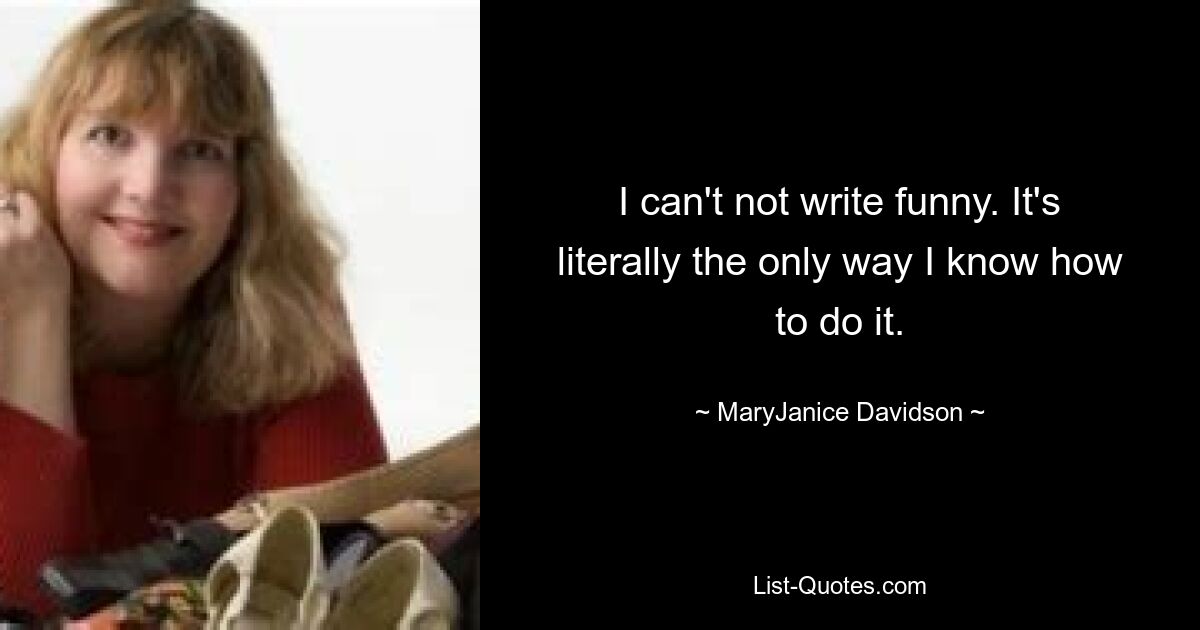 I can't not write funny. It's literally the only way I know how to do it. — © MaryJanice Davidson