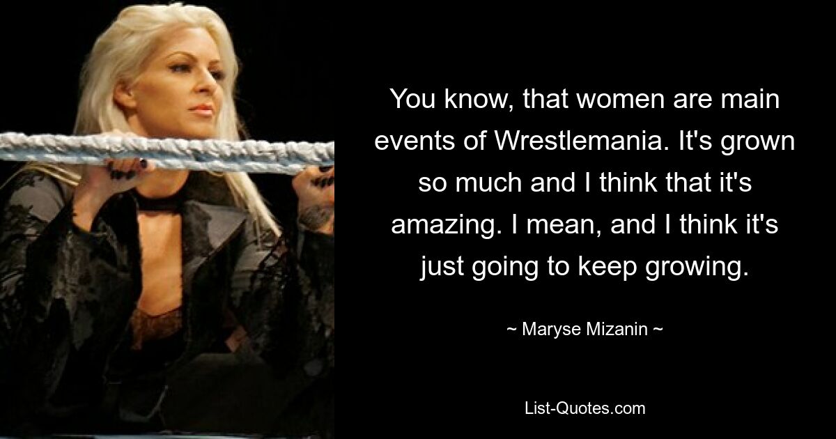 You know, that women are main events of Wrestlemania. It's grown so much and I think that it's amazing. I mean, and I think it's just going to keep growing. — © Maryse Mizanin