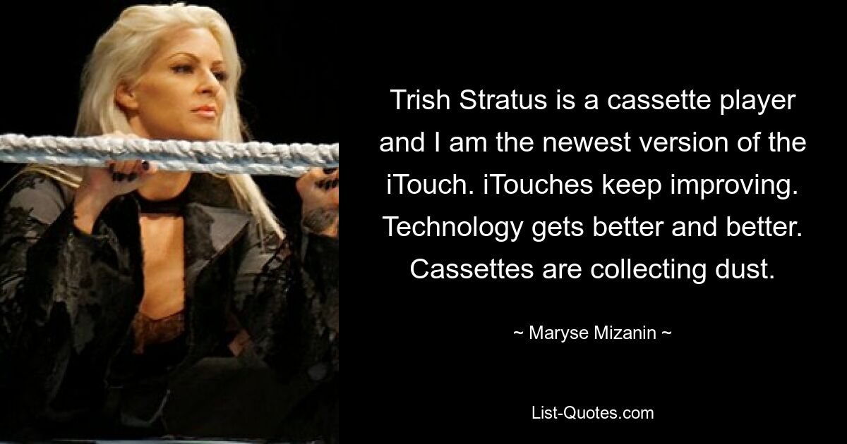 Trish Stratus is a cassette player and I am the newest version of the iTouch. iTouches keep improving. Technology gets better and better. Cassettes are collecting dust. — © Maryse Mizanin